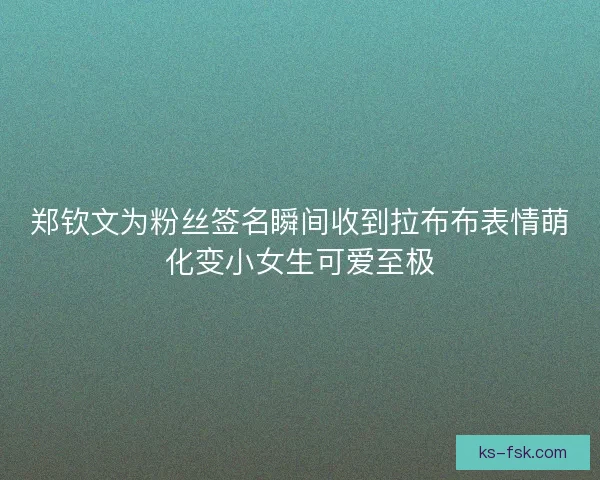 郑钦文为粉丝签名瞬间收到拉布布表情萌化变小女生可爱至极