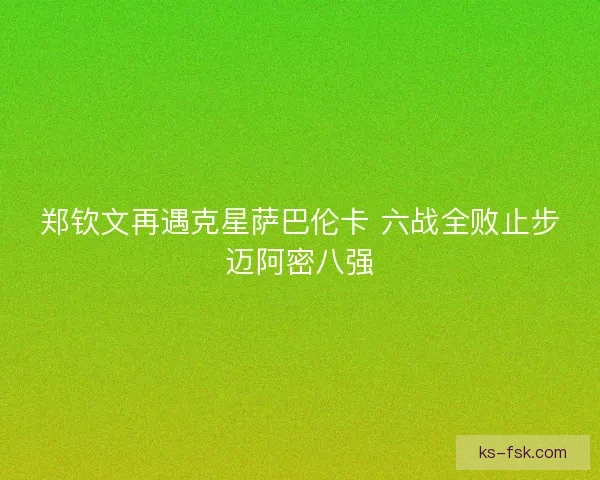 郑钦文再遇克星萨巴伦卡 六战全败止步迈阿密八强
