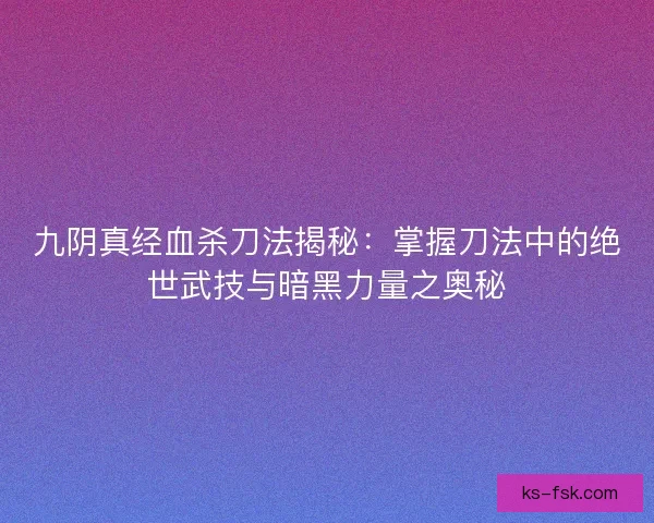 九阴真经血杀刀法揭秘：掌握刀法中的绝世武技与暗黑力量之奥秘