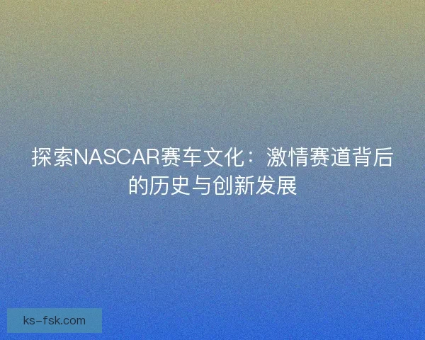 探索NASCAR赛车文化：激情赛道背后的历史与创新发展