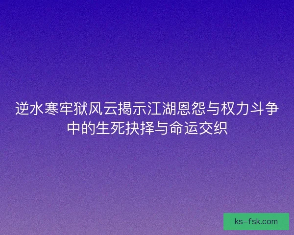 逆水寒牢狱风云揭示江湖恩怨与权力斗争中的生死抉择与命运交织