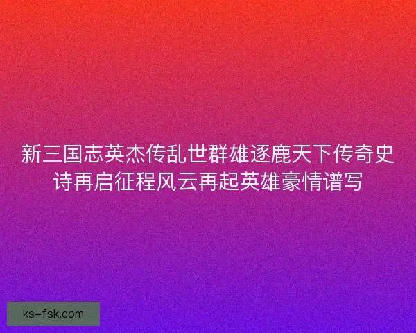 新三国志英杰传乱世群雄逐鹿天下传奇史诗再启征程风云再起英雄豪情谱写