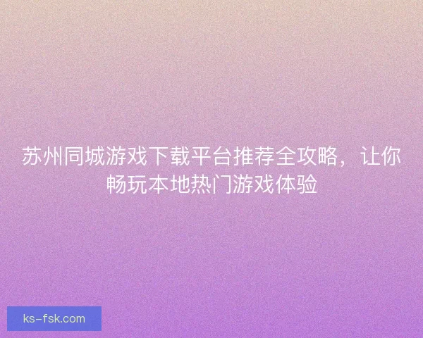 苏州同城游戏下载平台推荐全攻略，让你畅玩本地热门游戏体验