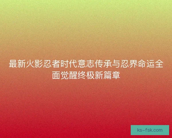 最新火影忍者时代意志传承与忍界命运全面觉醒终极新篇章