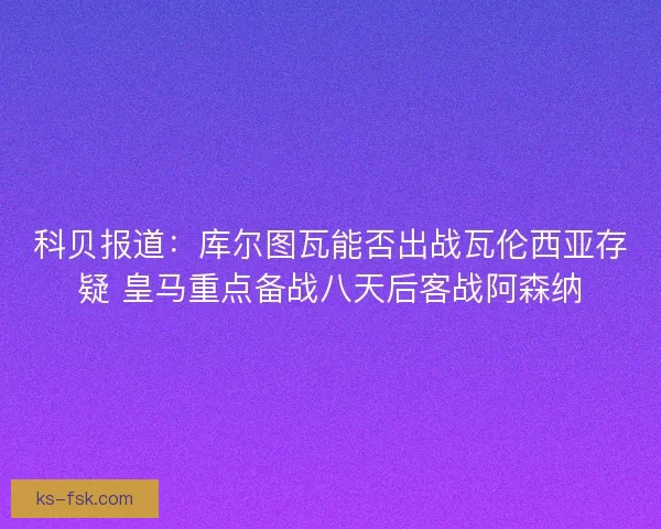科贝报道：库尔图瓦能否出战瓦伦西亚存疑 皇马重点备战八天后客战阿森纳