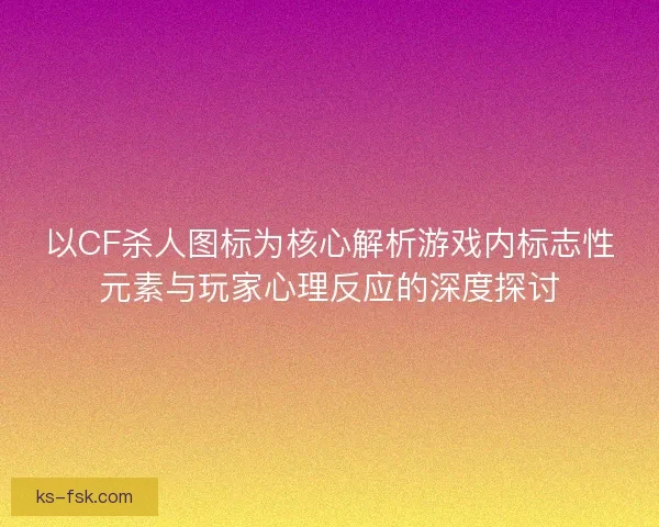 以CF杀人图标为核心解析游戏内标志性元素与玩家心理反应的深度探讨