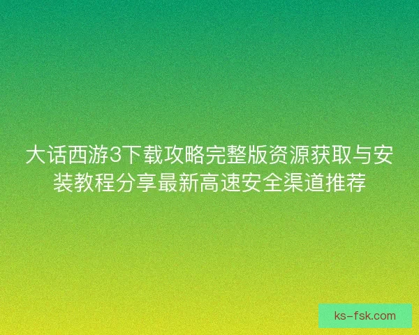 大话西游3下载攻略完整版资源获取与安装教程分享最新高速安全渠道推荐