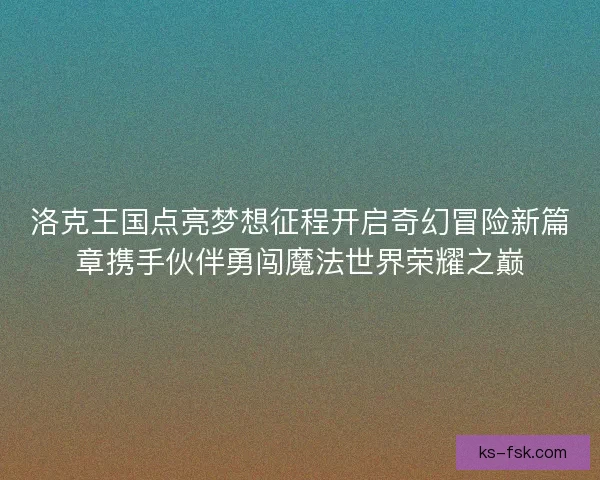 洛克王国点亮梦想征程开启奇幻冒险新篇章携手伙伴勇闯魔法世界荣耀之巅