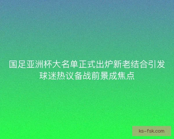 国足亚洲杯大名单正式出炉新老结合引发球迷热议备战前景成焦点