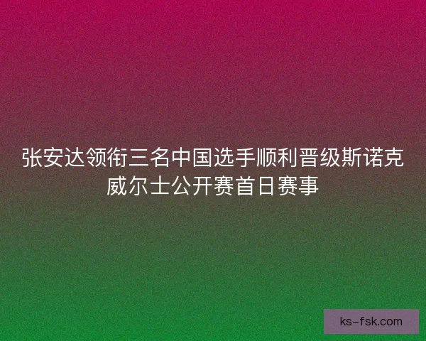 张安达领衔三名中国选手顺利晋级斯诺克威尔士公开赛首日赛事