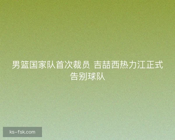 男篮国家队首次裁员 吉喆西热力江正式告别球队